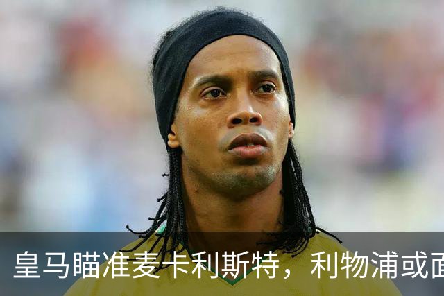 皇马瞄准麦卡利斯特，利物浦或面临转会抉择